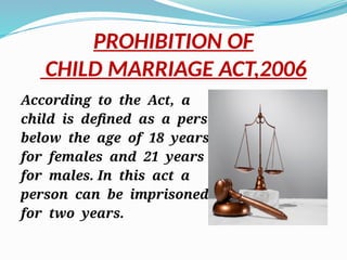 PROHIBITION OF
CHILD MARRIAGE ACT,2006
According to the Act, a
child is defined as a person
below the age of 18 years
for females and 21 years
for males. In this act a
person can be imprisoned
for two years.
 