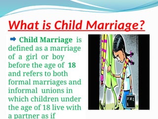 What is Child Marriage?
Child Marriage is
defined as a marriage
of a girl or boy
before the age of 18
and refers to both
formal marriages and
informal unions in
which children under
the age of 18 live with
a partner as if
 