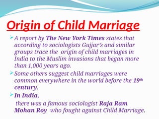 Origin of Child Marriage
A report by The New York Times states that
according to sociologists Gujjar’s and similar
groups trace the origin of child marriages in
India to the Muslim invasions that began more
than 1,000 years ago.
Some others suggest child marriages were
common everywhere in the world before the 19th
century.
In India,
there was a famous sociologist Raja Ram
Mohan Roy who fought against Child Marriage.
 