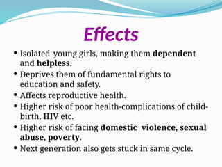 Effects
 Isolated young girls, making them dependent
and helpless.
 Deprives them of fundamental rights to
education and safety.
 Affects reproductive health.
 Higher risk of poor health-complications of child-
birth, HIV etc.
 Higher risk of facing domestic violence, sexual
abuse, poverty.
 Next generation also gets stuck in same cycle.
 