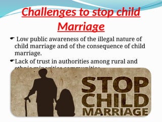 Challenges to stop child
Marriage
 Low public awareness of the illegal nature of
child marriage and of the consequence of child
marriage.
Lack of trust in authorities among rural and
ethnic minorities communities.
 