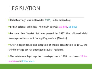 LEGISLATION
Child Marriage was outlawed in 1929, under Indian Law
British colonial time, legal minimum age was 15-girls, 18-boys
Personal law Shariat Act was passed in 1937 that allowed child
marriages with consent from girl's guardian. (Muslim)
After independence and adoption of Indian constitution in 1950, the
child marriage act has undergone several revisions.
The minimum legal age for marriage, since 1978, has been 18 for
women and 21 for men.
 