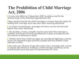 The Prohibition of Child Marriage
Act, 2006
It came into effect on 1 November 2007 to address and fix the
shortcomings of the Child Marriage Restraint Act
Boys and girls forced into child marriages as minors have the option of
voiding their marriage up to two years after reaching adulthood
 In certain circumstances, marriages of minors can be null and void
before they reach adulthood.
 All valuables, money, and gifts must be returned if the marriage is
nullified, and the girl must be provided with a place of residency until
she marries or becomes an adult
 Children born from child marriages are considered legitimate, and the
courts are expected to give parental custody with the children's best
interests in mind.
Any male over 18 years of age who enters into a marriage with a minor
or anyone who directs or conducts a child marriage ceremony can be
punished with up to two years of imprisonment or a fine.
 