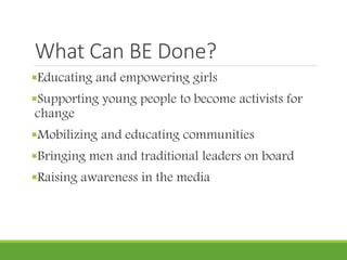 What Can BE Done?
Educating and empowering girls
Supporting young people to become activists for
change
Mobilizing and educating communities
Bringing men and traditional leaders on board
Raising awareness in the media
 