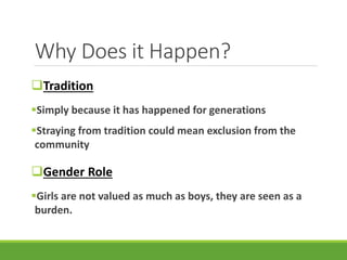 Why Does it Happen?
Tradition
Simply because it has happened for generations
Straying from tradition could mean exclusion from the
community
Gender Role
Girls are not valued as much as boys, they are seen as a
burden.
 