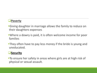 Poverty
Giving daughter in marriage allows the family to reduce on
their daughters expenses
Where a dowry is paid, it is often welcome income for poor
families
They often have to pay less money if the bride is young and
uneducated.
Security
To ensure her safety in areas where girls are at high risk of
physical or sexual assault.
 