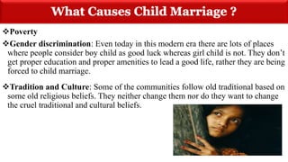 Poverty
Gender discrimination: Even today in this modern era there are lots of places
where people consider boy child as good luck whereas girl child is not. They don’t
get proper education and proper amenities to lead a good life, rather they are being
forced to child marriage.
Tradition and Culture: Some of the communities follow old traditional based on
some old religious beliefs. They neither change them nor do they want to change
the cruel traditional and cultural beliefs.
 