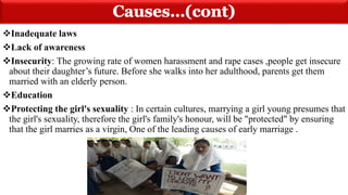 Inadequate laws
Lack of awareness
Insecurity: The growing rate of women harassment and rape cases ,people get insecure
about their daughter’s future. Before she walks into her adulthood, parents get them
married with an elderly person.
Education
Protecting the girl's sexuality : In certain cultures, marrying a girl young presumes that
the girl's sexuality, therefore the girl's family's honour, will be "protected" by ensuring
that the girl marries as a virgin, One of the leading causes of early marriage .
 