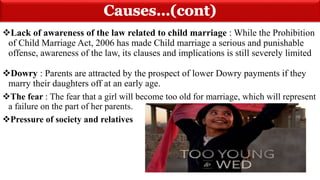 Cont...
Lack of awareness of the law related to child marriage : While the Prohibition
of Child Marriage Act, 2006 has made Child marriage a serious and punishable
offense, awareness of the law, its clauses and implications is still severely limited
Dowry : Parents are attracted by the prospect of lower Dowry payments if they
marry their daughters off at an early age.
The fear : The fear that a girl will become too old for marriage, which will represent
a failure on the part of her parents.
Pressure of society and relatives
 