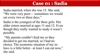 Sadia married, when she was 15. She said,
“We were very poor— sometimes we would
eat every two or three days.”
Sadia is the youngest of the three girls. Her
older sisters married at ages 11 and 12. Even
though they really wanted to study it wasn’t
possible.
“My parents couldn’t feed me so they
decided to get me married, so I had no
choice. The economic situation of my in-
laws is a little better– at least I can eat now,”
she said.
 
