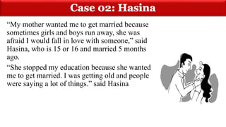 “My mother wanted me to get married because
sometimes girls and boys run away, she was
afraid I would fall in love with someone,” said
Hasina, who is 15 or 16 and married 5 months
ago.
“She stopped my education because she wanted
me to get married. I was getting old and people
were saying a lot of things.” said Hasina
 