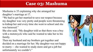 Mashuma is 35 explaining why she arranged her
daughter’s marriage at 17.
“We had to get her married to save our respect because
my daughter was very pretty and people were threatening
to kidnap her and every time she went to school and she
was harassed.”
She also said, “My daughter told us that there was a boy
with a motorcycle who said he wanted to take her to his
family.
Then my husband and my brothers got together and
decided on a marriage for her. My daughter was not happy
to marry— she wanted to study more and get a job but
unfortunately we couldn’t.”
 