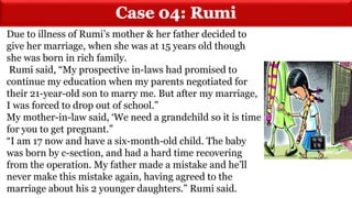 Due to illness of Rumi’s mother & her father decided to
give her marriage, when she was at 15 years old though
she was born in rich family.
Rumi said, “My prospective in-laws had promised to
continue my education when my parents negotiated for
their 21-year-old son to marry me. But after my marriage,
I was forced to drop out of school.”
My mother-in-law said, ‘We need a grandchild so it is time
for you to get pregnant.”
“I am 17 now and have a six-month-old child. The baby
was born by c-section, and had a hard time recovering
from the operation. My father made a mistake and he’ll
never make this mistake again, having agreed to the
marriage about his 2 younger daughters.” Rumi said.
 