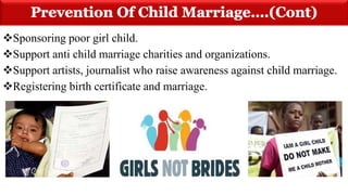 Sponsoring poor girl child.
Support anti child marriage charities and organizations.
Support artists, journalist who raise awareness against child marriage.
Registering birth certificate and marriage.
 