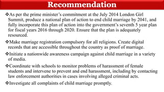 As per the prime minister’s commitment at the July 2014 London Girl
Summit, produce a national plan of action to end child marriage by 2041, and
fully incorporate this plan of action into the government’s seventh 5 year plan
for fiscal years 2016 through 2020. Ensure that the plan is adequately
resourced.
Make marriage registration compulsory for all religions. Create digital
records that are accessible throughout the country as proof of marriage.
Initiate a nationwide awareness campaign against child marriage in a variety
of media.
Coordinate with schools to monitor problems of harassment of female
students and intervene to prevent and end harassment, including by contacting
law enforcement authorities in cases involving alleged criminal acts.
Investigate all complaints of child marriage promptly.
 