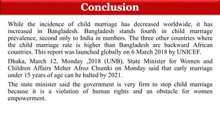 While the incidence of child marriage has decreased worldwide, it has
increased in Bangladesh. Bangladesh stands fourth in child marriage
prevalence, second only to India in numbers. The three other countries where
the child marriage rate is higher than Bangladesh are backward African
countries. This report was launched globally on 6 March 2018 by UNICEF.
Dhaka, March 12, Monday ,2018 (UNB), State Minister for Women and
Children Affairs Meher Afroz Chumki on Monday said that early marriage
under 15 years of age can be halted by 2021.
The state minister said the government is very firm to stop child marriage
because it is a violation of human rights and an obstacle for women
empowerment.
 