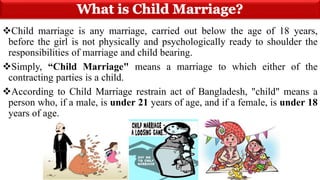 Child marriage is any marriage, carried out below the age of 18 years,
before the girl is not physically and psychologically ready to shoulder the
responsibilities of marriage and child bearing.
Simply, “Child Marriage" means a marriage to which either of the
contracting parties is a child.
According to Child Marriage restrain act of Bangladesh, "child" means a
person who, if a male, is under 21 years of age, and if a female, is under 18
years of age.
 