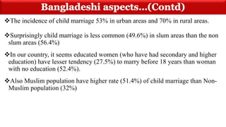 The incidence of child marriage 53% in urban areas and 70% in rural areas.
Surprisingly child marriage is less common (49.6%) in slum areas than the non
slum areas (56.4%)
In our country, it seems educated women (who have had secondary and higher
education) have lesser tendency (27.5%) to marry before 18 years than woman
with no education (52.4%).
Also Muslim population have higher rate (51.4%) of child marriage than Non-
Muslim population (32%)
 