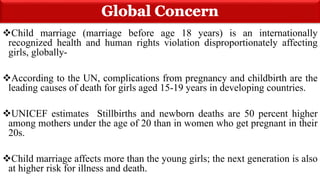 Child marriage (marriage before age 18 years) is an internationally
recognized health and human rights violation disproportionately affecting
girls, globally-
According to the UN, complications from pregnancy and childbirth are the
leading causes of death for girls aged 15-19 years in developing countries.
UNICEF estimates Stillbirths and newborn deaths are 50 percent higher
among mothers under the age of 20 than in women who get pregnant in their
20s.
Child marriage affects more than the young girls; the next generation is also
at higher risk for illness and death.
 
