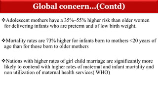 Adolescent mothers have a 35%–55% higher risk than older women
for delivering infants who are preterm and of low birth weight.
Mortality rates are 73% higher for infants born to mothers <20 years of
age than for those born to older mothers
Nations with higher rates of girl child marriage are significantly more
likely to contend with higher rates of maternal and infant mortality and
non utilization of maternal health services( WHO)
 
