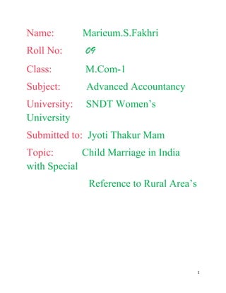 Name:         Marieum.S.Fakhri
Roll No:      09
Class:        M.Com-1
Subject:      Advanced Accountancy
University:   SNDT Women’s
University
Submitted to: Jyoti Thakur Mam
Topic:       Child Marriage in India
with Special
               Reference to Rural Area’s




                                           1
 