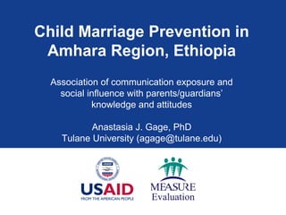 Child Marriage Prevention in
Amhara Region, Ethiopia
Association of communication exposure and
social influence with parents/guardians’
knowledge and attitudes
Anastasia J. Gage, PhD
Tulane University (agage@tulane.edu)

 