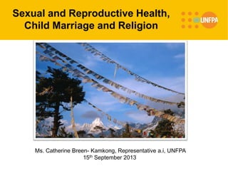Sexual and Reproductive Health,
Child Marriage and Religion
Ms. Catherine Breen- Kamkong, Representative a.i, UNFPA
15th September 2013
 