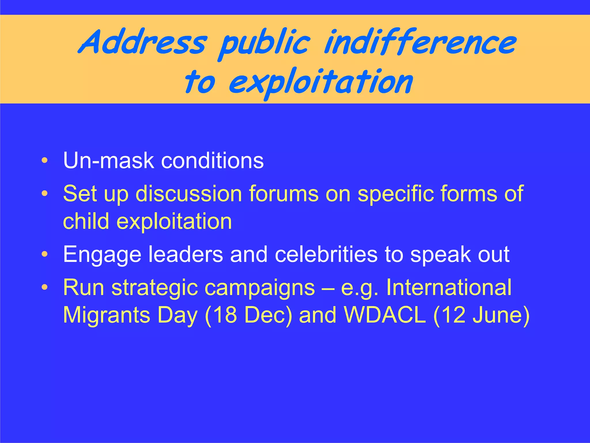 Address public indifference
        to exploitation

• Un-mask conditions
• Set up discussion forums on specific forms of
  child exploitation
• Engage leaders and celebrities to speak out
• Run strategic campaigns – e.g. International
  Migrants Day (18 Dec) and WDACL (12 June)
 