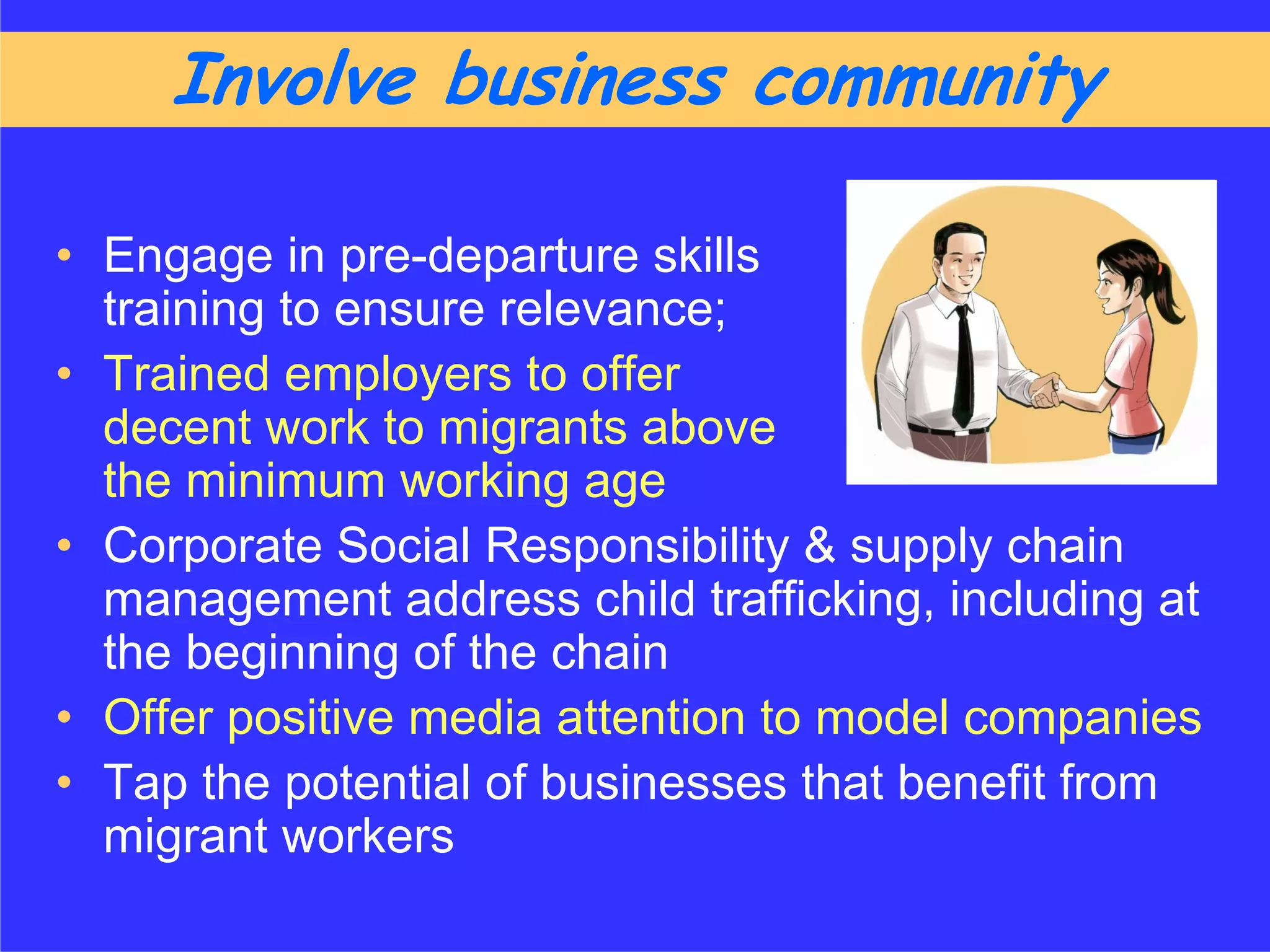 Involve business community

• Engage in pre-departure skills
  training to ensure relevance;
• Trained employers to offer
  decent work to migrants above
  the minimum working age
• Corporate Social Responsibility & supply chain
  management address child trafficking, including at
  the beginning of the chain
• Offer positive media attention to model companies
• Tap the potential of businesses that benefit from
  migrant workers
 
