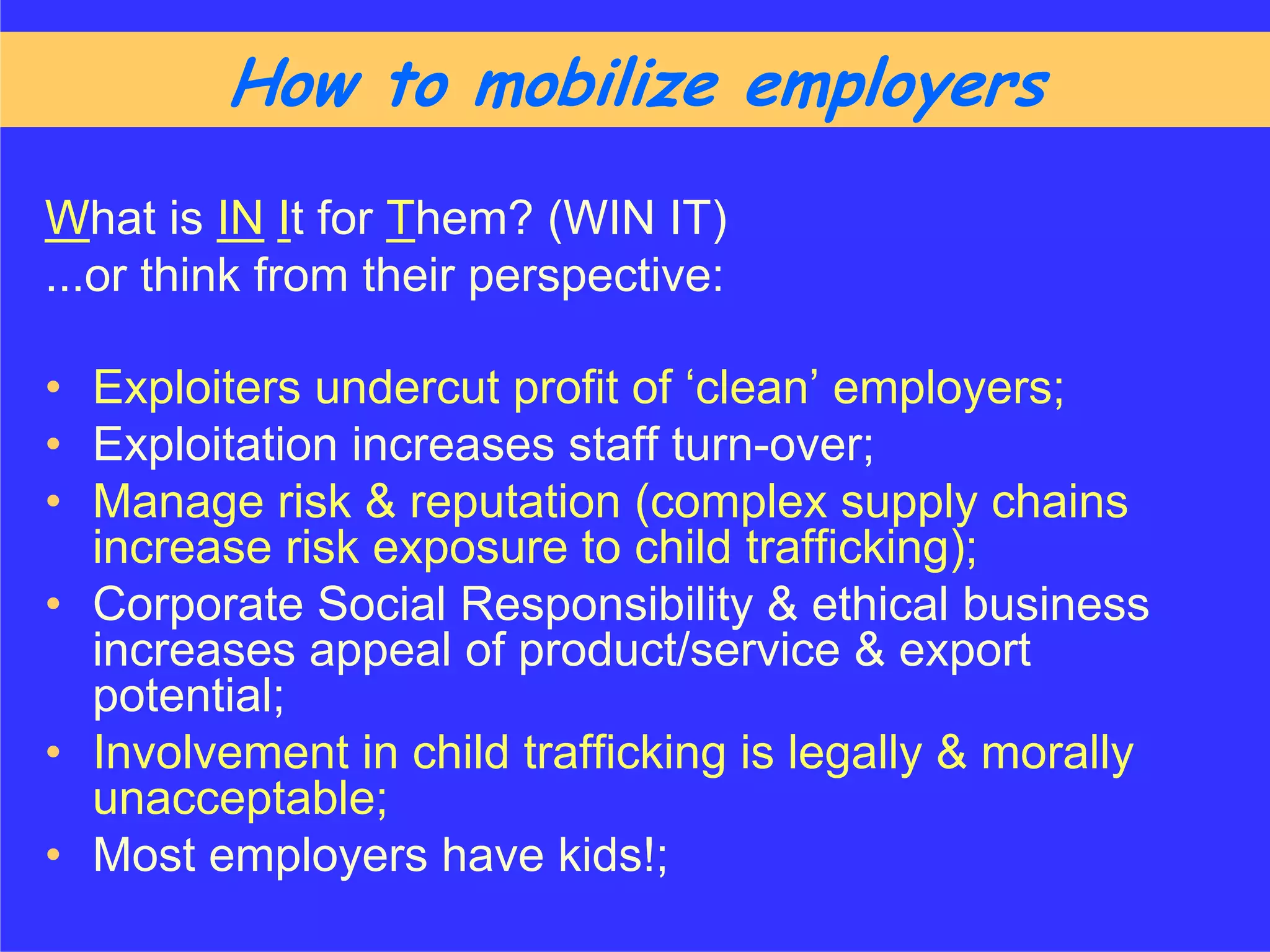 How to mobilize employers
What is IN It for Them? (WIN IT)
...or think from their perspective:

• Exploiters undercut profit of ‘clean’ employers;
• Exploitation increases staff turn-over;
• Manage risk & reputation (complex supply chains
  increase risk exposure to child trafficking);
• Corporate Social Responsibility & ethical business
  increases appeal of product/service & export
  potential;
• Involvement in child trafficking is legally & morally
  unacceptable;
• Most employers have kids!;
 