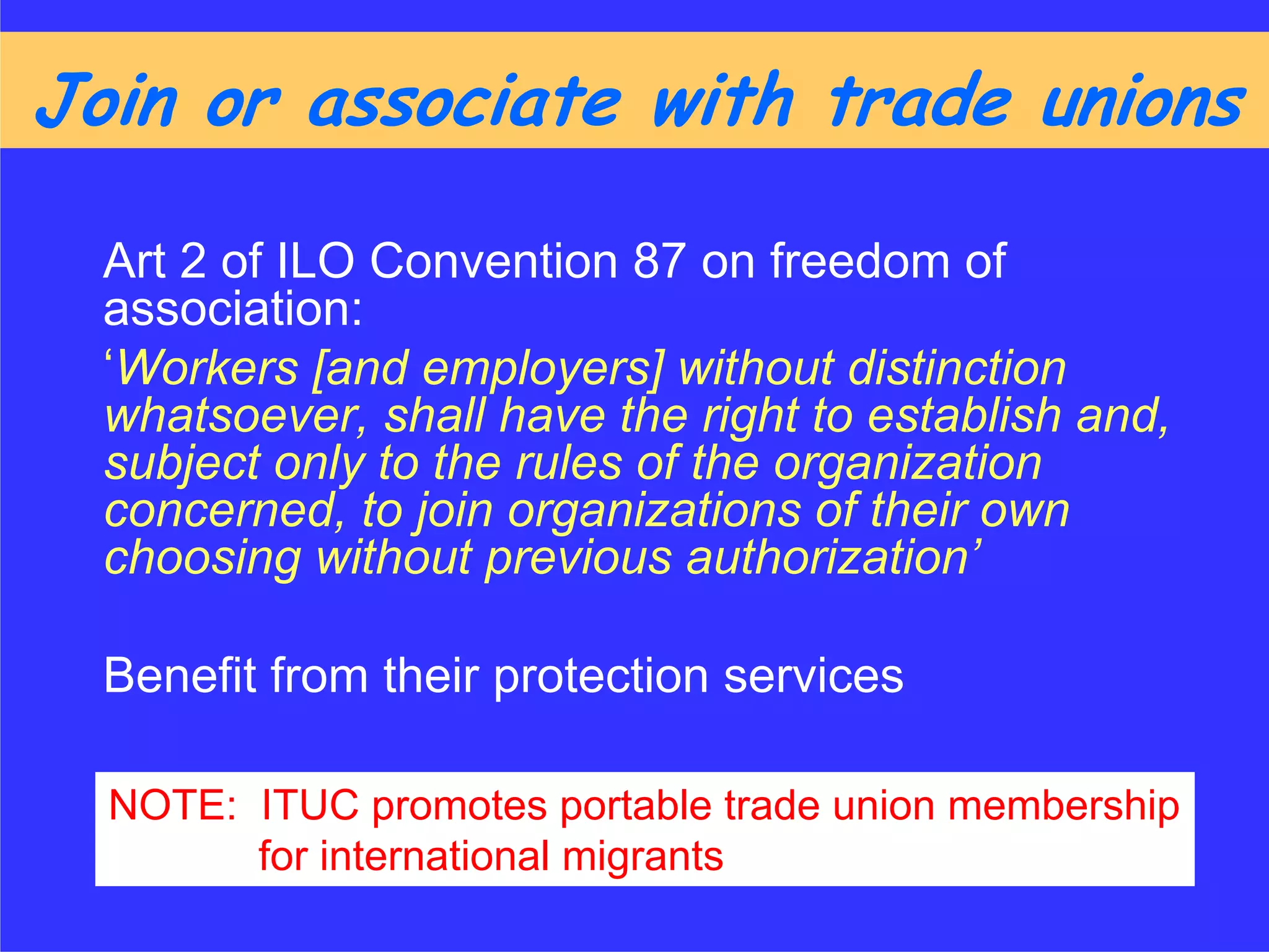 Join or associate with trade unions

  Art 2 of ILO Convention 87 on freedom of
  association:
  ‘Workers [and employers] without distinction
  whatsoever, shall have the right to establish and,
  subject only to the rules of the organization
  concerned, to join organizations of their own
  choosing without previous authorization’

  Benefit from their protection services

  NOTE: ITUC promotes portable trade union membership
        for international migrants
 