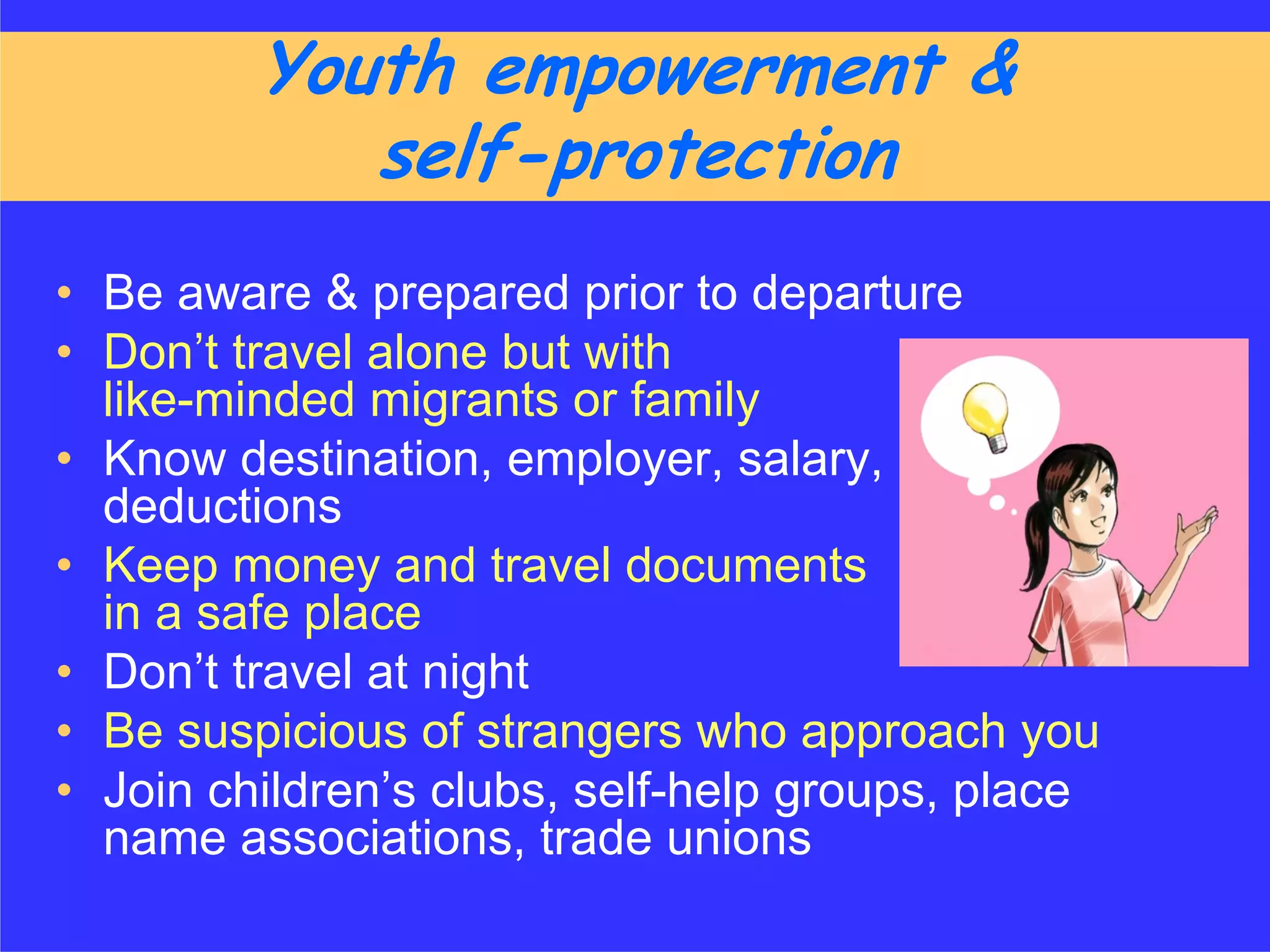 Youth empowerment &
            self-protection
• Be aware & prepared prior to departure
• Don’t travel alone but with
  like-minded migrants or family
• Know destination, employer, salary,
  deductions
• Keep money and travel documents
  in a safe place
• Don’t travel at night
• Be suspicious of strangers who approach you
• Join children’s clubs, self-help groups, place
  name associations, trade unions
 