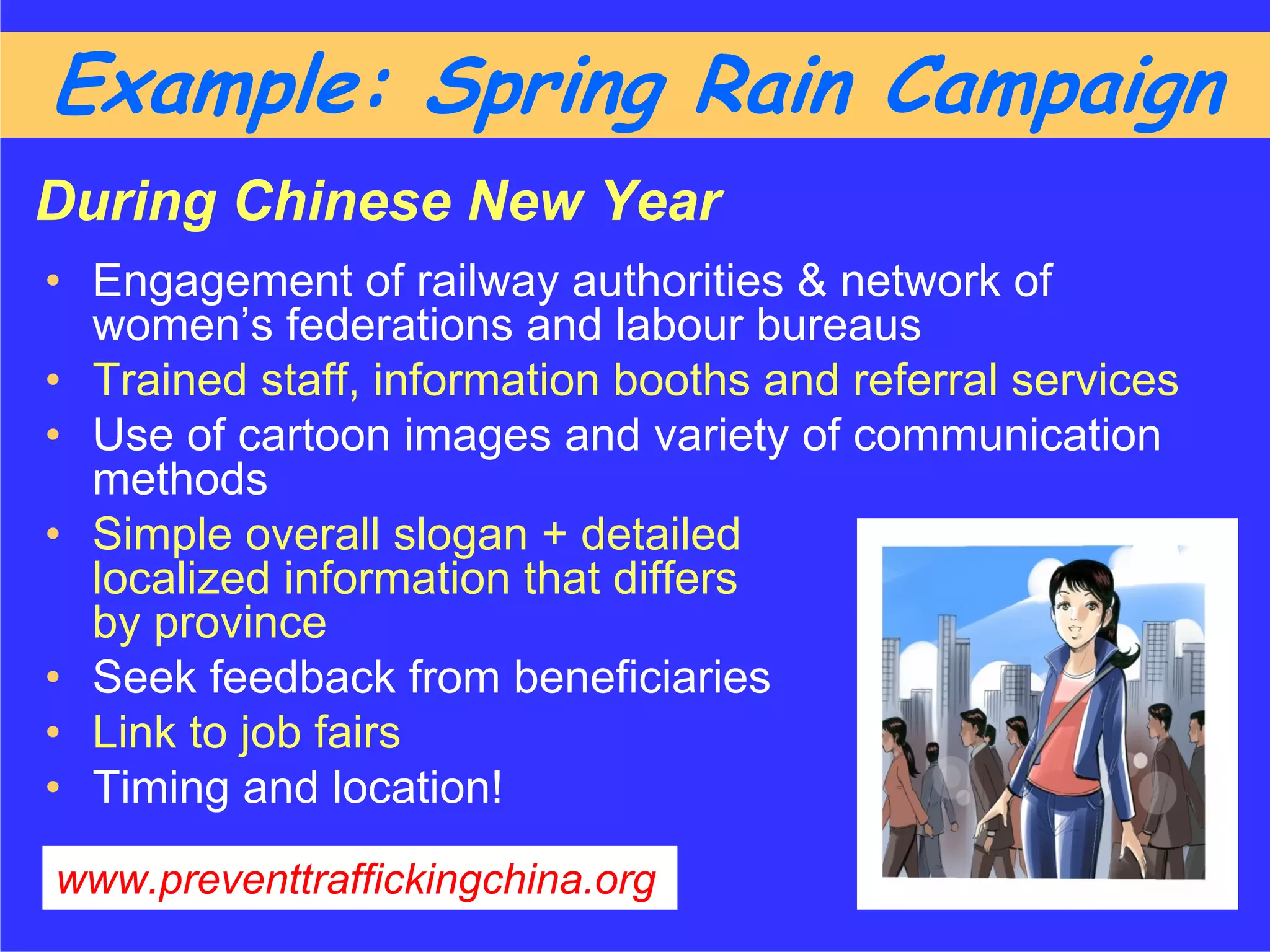 Example: Spring Rain Campaign
During Chinese New Year
• Engagement of railway authorities & network of
  women’s federations and labour bureaus
• Trained staff, information booths and referral services
• Use of cartoon images and variety of communication
  methods
• Simple overall slogan + detailed
  localized information that differs
  by province
• Seek feedback from beneficiaries
• Link to job fairs
• Timing and location!
www.preventtraffickingchina.org
 
