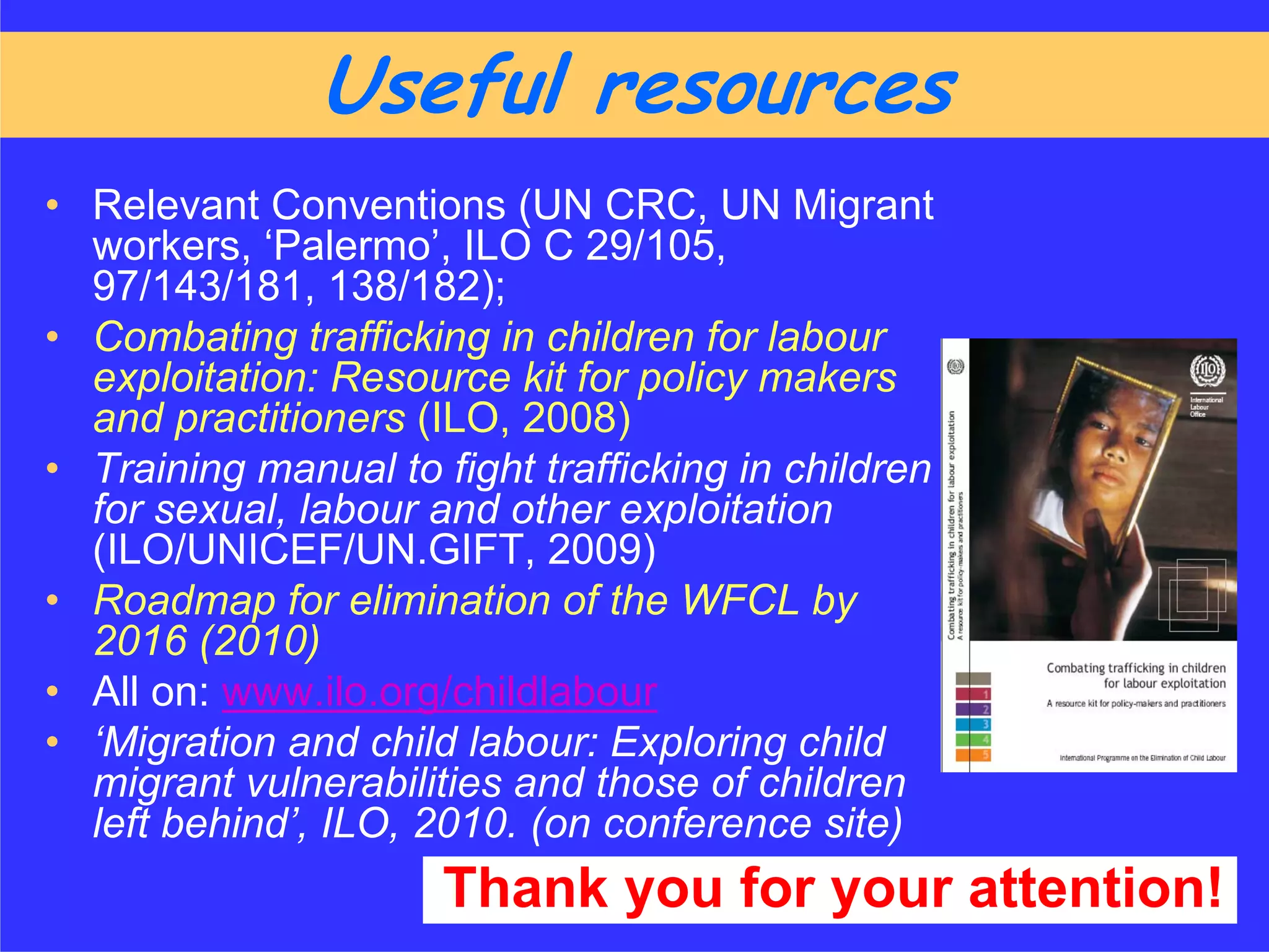 Useful resources
• Relevant Conventions (UN CRC, UN Migrant
  workers, ‘Palermo’, ILO C 29/105,
  97/143/181, 138/182);
• Combating trafficking in children for labour
  exploitation: Resource kit for policy makers
  and practitioners (ILO, 2008)
• Training manual to fight trafficking in children
  for sexual, labour and other exploitation
  (ILO/UNICEF/UN.GIFT, 2009)
• Roadmap for elimination of the WFCL by
  2016 (2010)
• All on: www.ilo.org/childlabour
• ‘Migration and child labour: Exploring child
  migrant vulnerabilities and those of children
  left behind’, ILO, 2010. (on conference site)
                      Thank you for your attention!
 