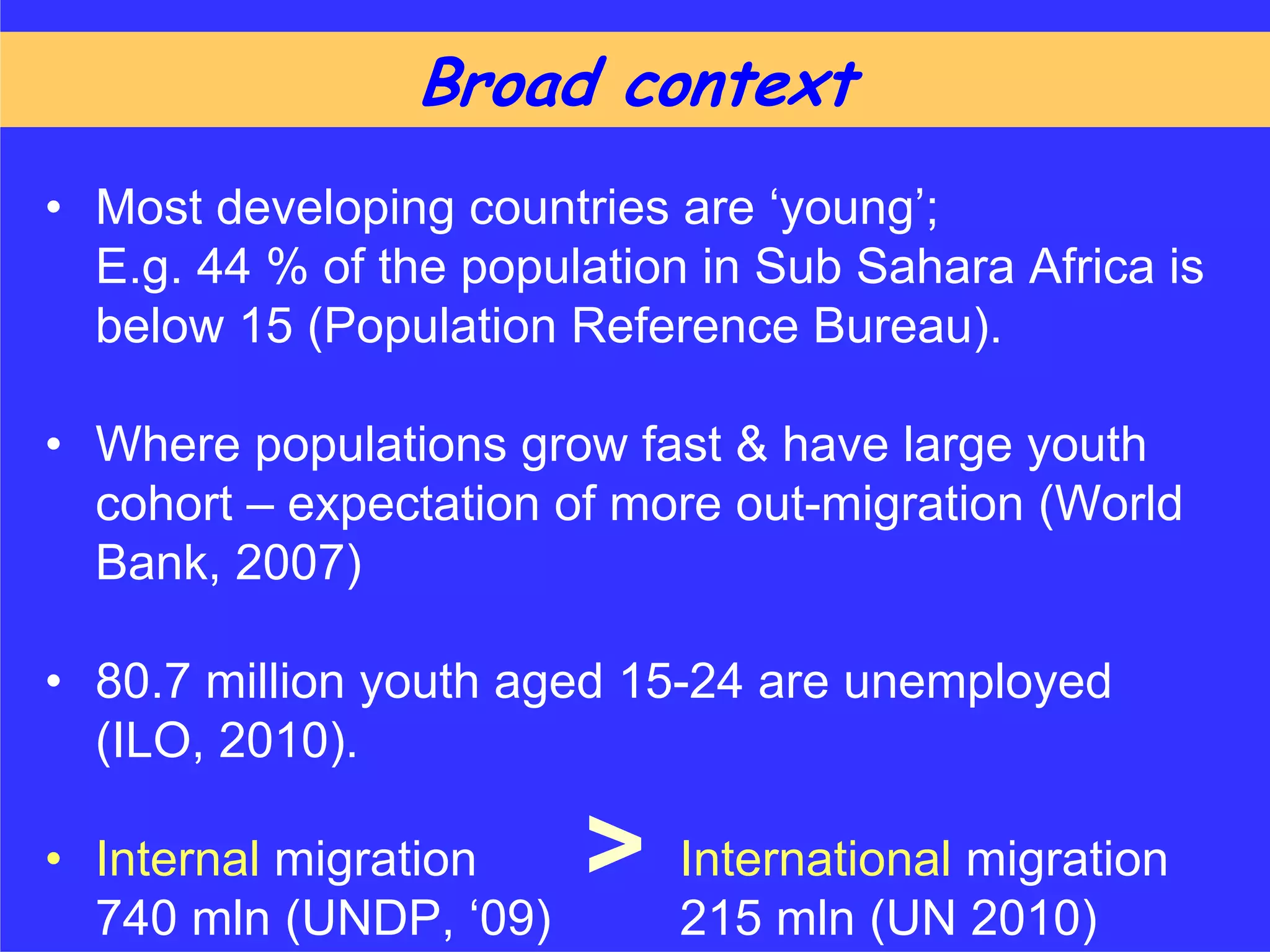 Broad context
• Most developing countries are ‘young’;
  E.g. 44 % of the population in Sub Sahara Africa is
  below 15 (Population Reference Bureau).

• Where populations grow fast & have large youth
  cohort – expectation of more out-migration (World
  Bank, 2007)

• 80.7 million youth aged 15-24 are unemployed
  (ILO, 2010).

• Internal migration    >    International migration
  740 mln (UNDP, ‘09)        215 mln (UN 2010)
 
