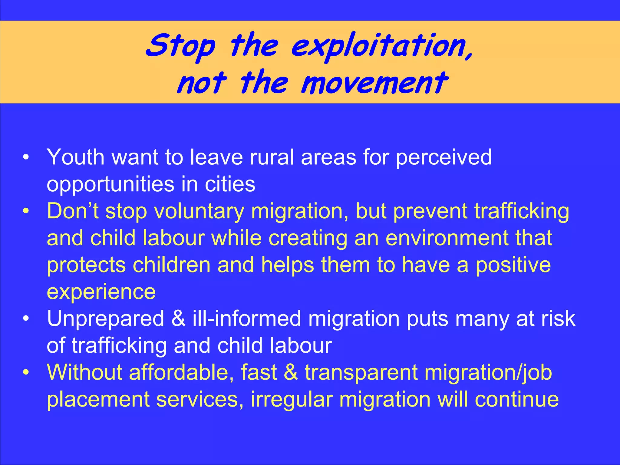 Stop the exploitation,
              not the movement

• Youth want to leave rural areas for perceived
  opportunities in cities
• Don’t stop voluntary migration, but prevent trafficking
  and child labour while creating an environment that
  protects children and helps them to have a positive
  experience
• Unprepared & ill-informed migration puts many at risk
  of trafficking and child labour
• Without affordable, fast & transparent migration/job
  placement services, irregular migration will continue
 