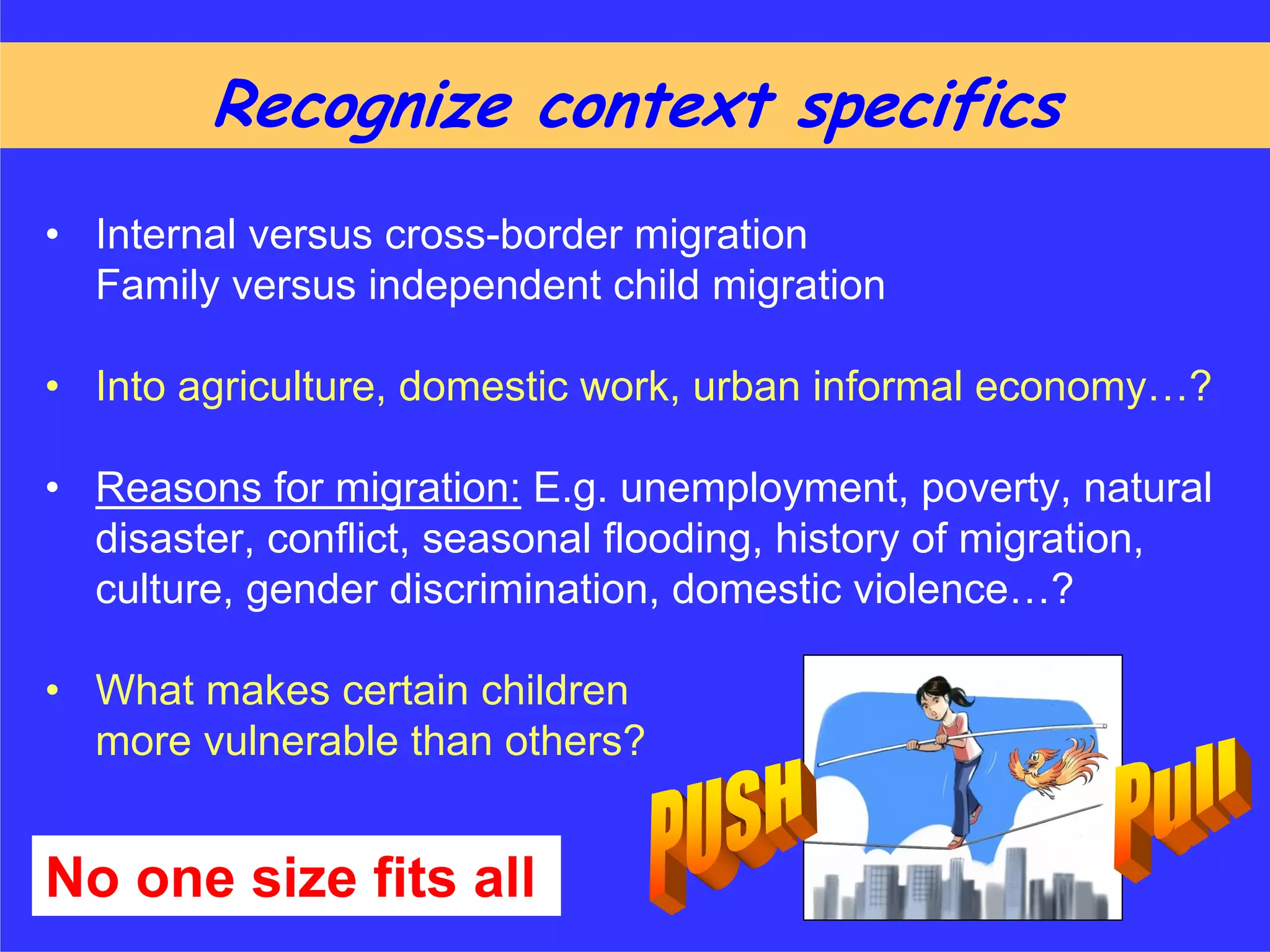 Recognize context specifics
• Internal versus cross-border migration
  Family versus independent child migration

• Into agriculture, domestic work, urban informal economy…?

• Reasons for migration: E.g. unemployment, poverty, natural
  disaster, conflict, seasonal flooding, history of migration,
  culture, gender discrimination, domestic violence…?

• What makes certain children
  more vulnerable than others?


No one size fits all
 