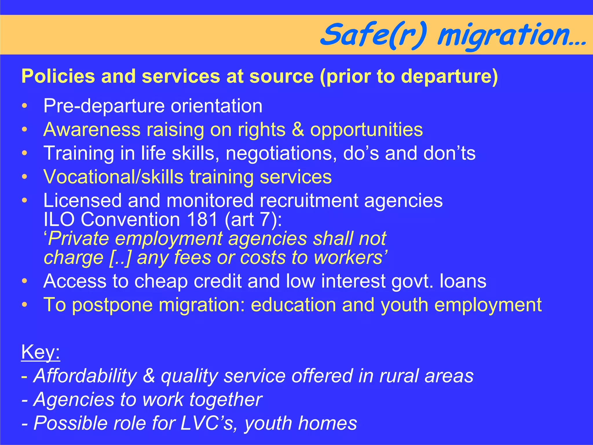 Safe(r) migration……
Policies and services at source (prior to departure)
• Pre-departure orientation
• Awareness raising on rights & opportunities
• Training in life skills, negotiations, do’s and don’ts
• Vocational/skills training services
• Licensed and monitored recruitment agencies
  ILO Convention 181 (art 7):
  ‘Private employment agencies shall not
  charge [..] any fees or costs to workers’
• Access to cheap credit and low interest govt. loans
• To postpone migration: education and youth employment

Key:
- Affordability & quality service offered in rural areas
- Agencies to work together
- Possible role for LVC’s, youth homes
 