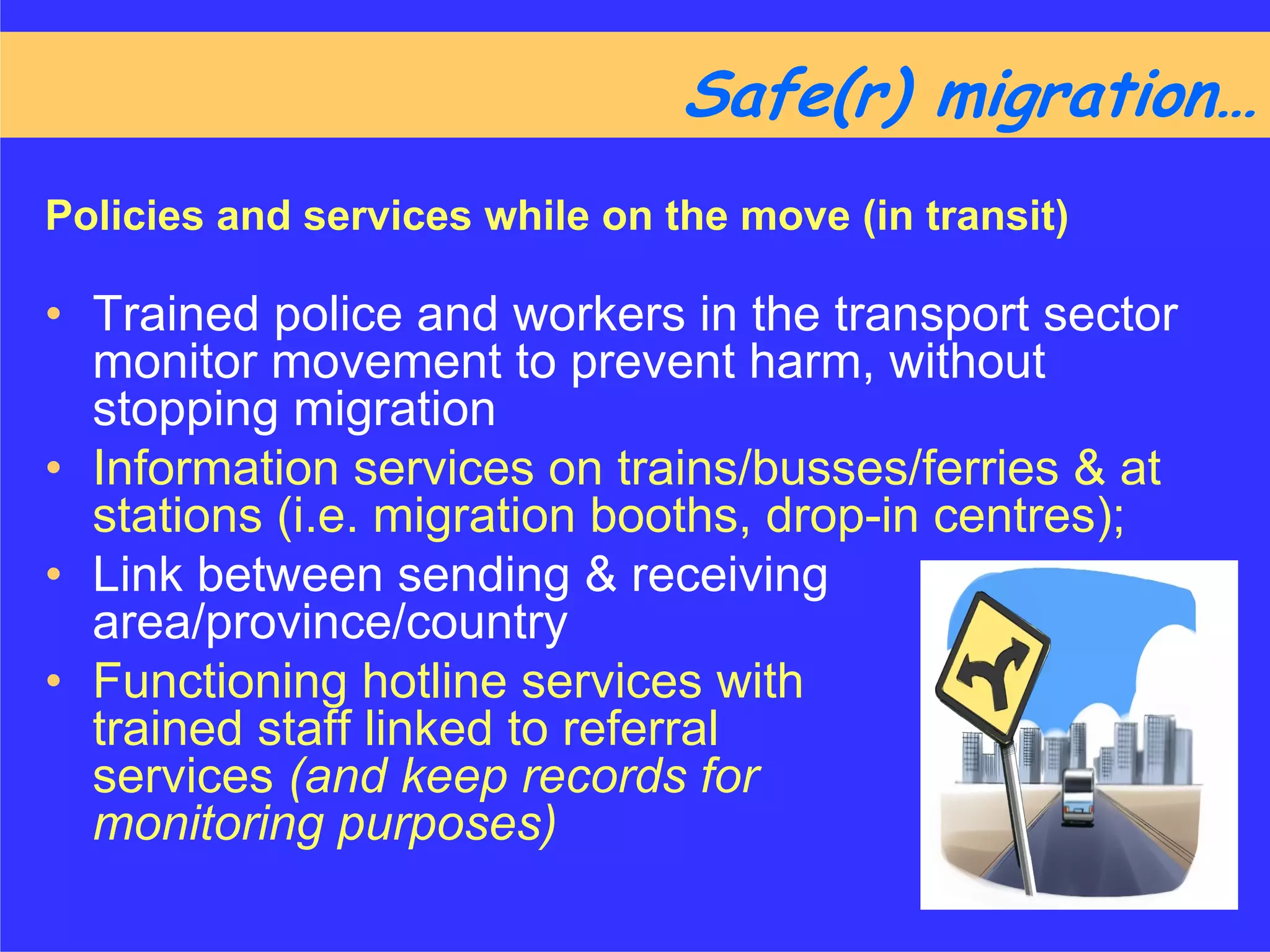 Safe(r) migration……
Policies and services while on the move (in transit)

• Trained police and workers in the transport sector
  monitor movement to prevent harm, without
  stopping migration
• Information services on trains/busses/ferries & at
  stations (i.e. migration booths, drop-in centres);
• Link between sending & receiving
  area/province/country
• Functioning hotline services with
  trained staff linked to referral
  services (and keep records for
  monitoring purposes)
 