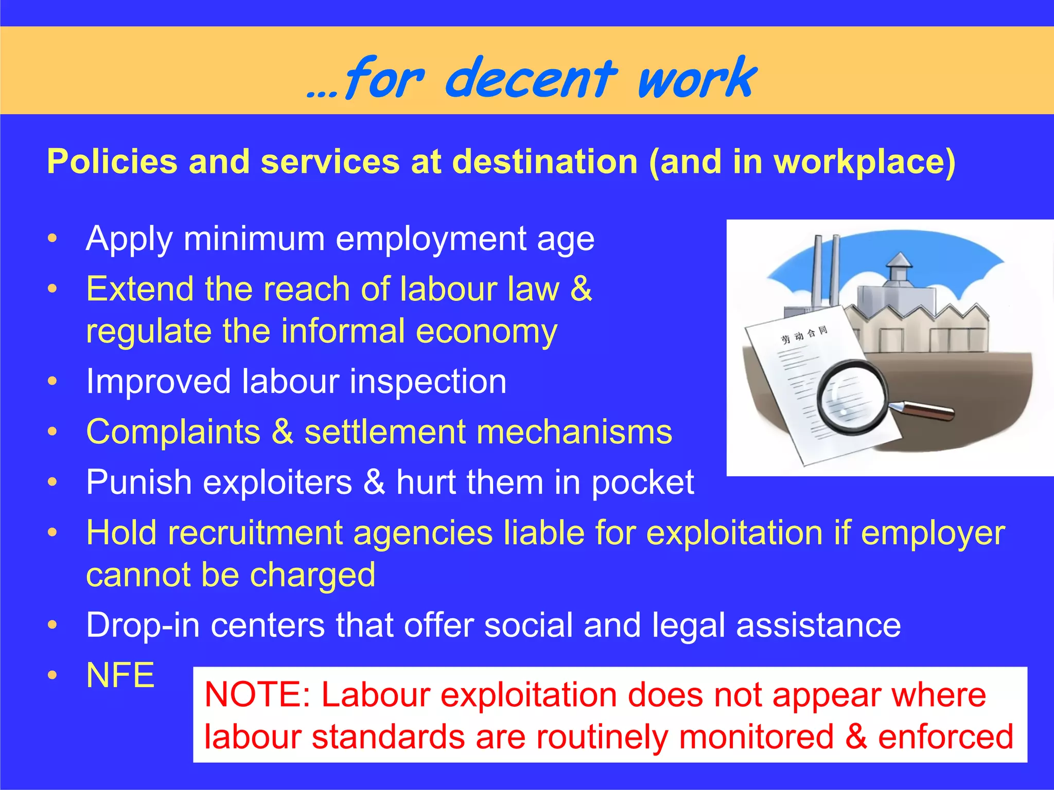 ……for decent work
Policies and services at destination (and in workplace)

• Apply minimum employment age
• Extend the reach of labour law &
  regulate the informal economy
• Improved labour inspection
• Complaints & settlement mechanisms
• Punish exploiters & hurt them in pocket
• Hold recruitment agencies liable for exploitation if employer
  cannot be charged
• Drop-in centers that offer social and legal assistance
• NFE
          NOTE: Labour exploitation does not appear where
          labour standards are routinely monitored & enforced
 