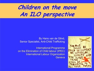 Children on the move
 An ILO perspective


                 By Hans van de Glind,
 Senior Specialist, Anti-Child Trafficking

                International Programme
on the Elimination of Child labour (IPEC)
       International Labour Organization
                                 Geneva
 