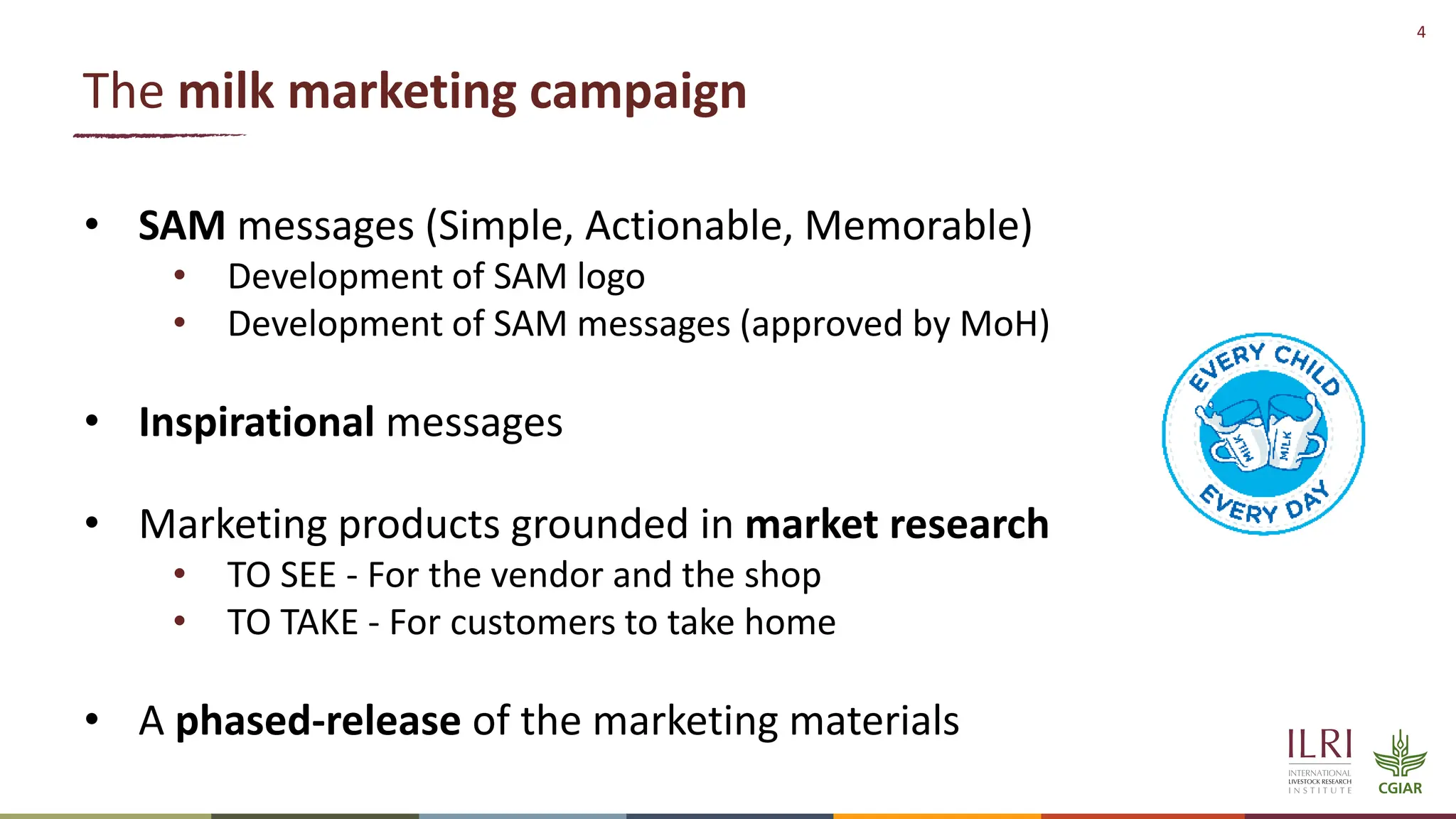 4
The milk marketing campaign
• SAM messages (Simple, Actionable, Memorable)
• Development of SAM logo
• Development of SAM messages (approved by MoH)
• Inspirational messages
• Marketing products grounded in market research
• TO SEE - For the vendor and the shop
• TO TAKE - For customers to take home
• A phased-release of the marketing materials
 