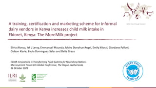 Better lives through livestock
A training, certification and marketing scheme for informal
dairy vendors in Kenya increases child milk intake in
Eldoret, Kenya: The MoreMilk project
Silvia Alonso, Jef L Leroy, Emmanuel Muunda, Moira Donahue Angel, Emily Kilonzi, Giordano Palloni,
Gideon Kiarie, Paula Dominguez-Salas and Delia Grace
CGIAR Innovations in Transforming Food Systems for Nourishing Nations
Micronutrient Forum 6th Global Conference, The Hague, Netherlands
16 October 2023
 