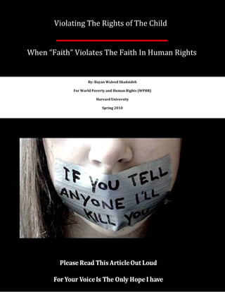 Violating The Rights of The Child


When “Faith” Violates The Faith In Human Rights


                   By: Bayan Waleed Shadaideh

            For World Poverty and Human Rights (WPHR)

                       Harvard University

                           Spring 2010
 