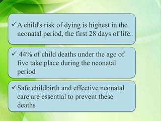  44% of child deaths under the age of
five take place during the neonatal
period
Safe childbirth and effective neonatal
care are essential to prevent these
deaths
A child's risk of dying is highest in the
neonatal period, the first 28 days of life.
 