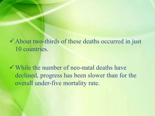 About two-thirds of these deaths occurred in just
10 countries.
While the number of neo-natal deaths have
declined, progress has been slower than for the
overall under-five mortality rate.
 