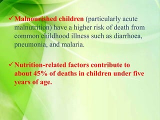 Malnourished children (particularly acute
malnutrition) have a higher risk of death from
common childhood illness such as diarrhoea,
pneumonia, and malaria.
Nutrition-related factors contribute to
about 45% of deaths in children under five
years of age.
 