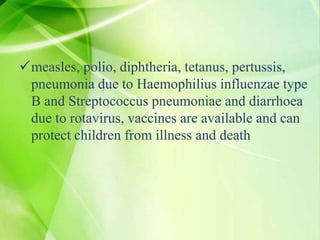 measles, polio, diphtheria, tetanus, pertussis,
pneumonia due to Haemophilius influenzae type
B and Streptococcus pneumoniae and diarrhoea
due to rotavirus, vaccines are available and can
protect children from illness and death
 