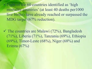 Eight of the 60 countries identified as ‘high
mortality countries’ (at least 40 deaths per1000
live births) have already reached or surpassed the
MDG target (67% reduction).
 The countries are Malawi (72%), Bangladesh
(71%), Liberia (71%), Tanzania (69%), Ethiopia
(69%), Timor-Leste (68%), Niger (68%) and
Eritrea (67%)
 
