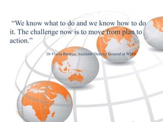 “We know what to do and we know how to do
it. The challenge now is to move from plan to
action.”
Dr Flavia Bustreo, Assistant Director General at WHO.
 